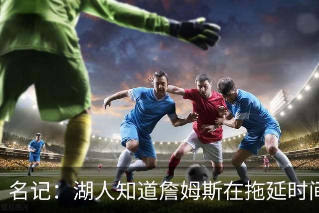 名记：湖人知道詹姆斯在拖延时间 湖人急需他做决定以便后续引援