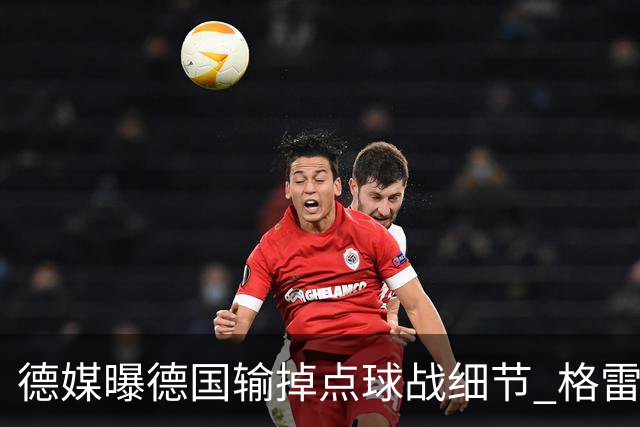 德媒曝德国输掉点球战细节 格雷茨卡安东佳夫临阵退水