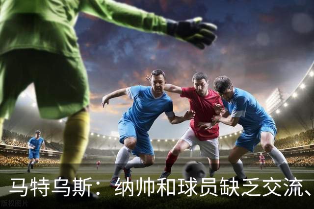 马特乌斯：纳帅和球员缺乏交流、不去现场考察 去年续约毫无必要